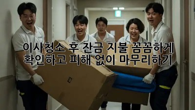 이사청소 후 잔금 지불, 꼼꼼하게 확인하고 피해 없이 마무리하기!